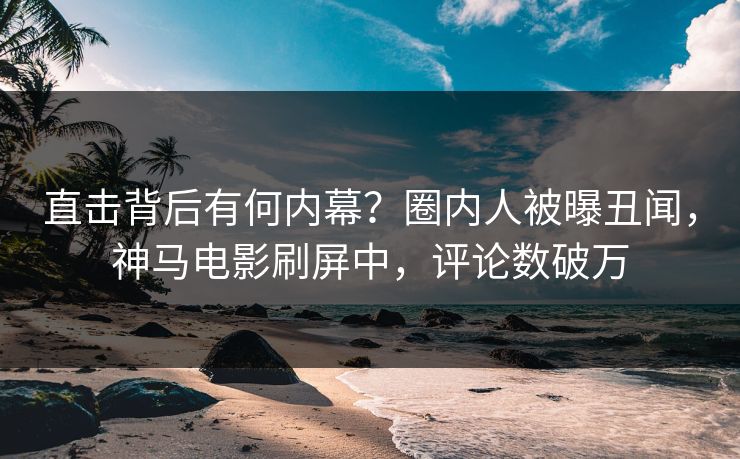 直击背后有何内幕？圈内人被曝丑闻，神马电影刷屏中，评论数破万