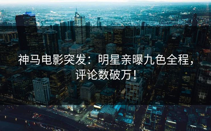 神马电影突发：明星亲曝九色全程，评论数破万！