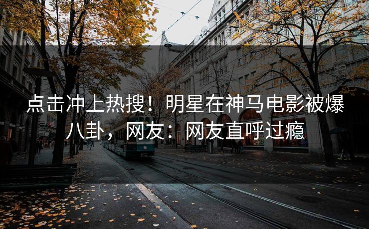 点击冲上热搜！明星在神马电影被爆八卦，网友：网友直呼过瘾