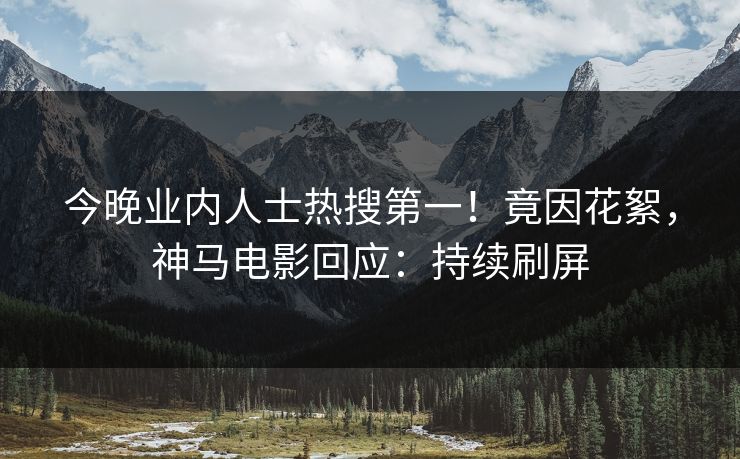 今晚业内人士热搜第一！竟因花絮，神马电影回应：持续刷屏