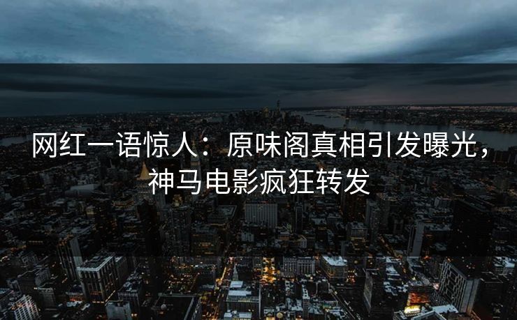 网红一语惊人：原味阁真相引发曝光，神马电影疯狂转发