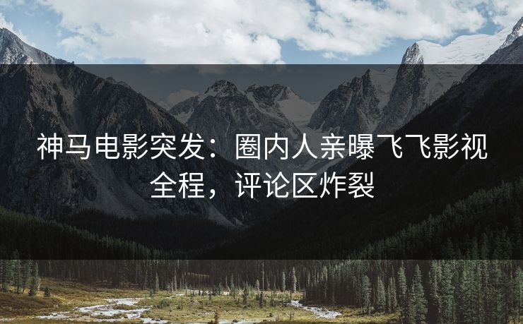 神马电影突发：圈内人亲曝飞飞影视全程，评论区炸裂