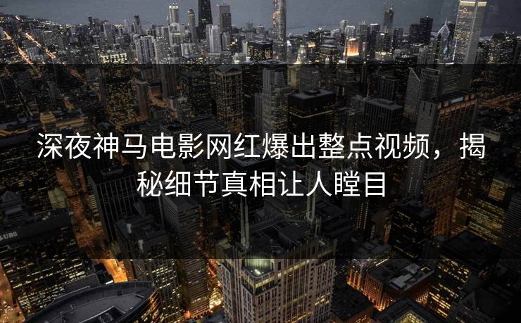 深夜神马电影网红爆出整点视频，揭秘细节真相让人瞠目