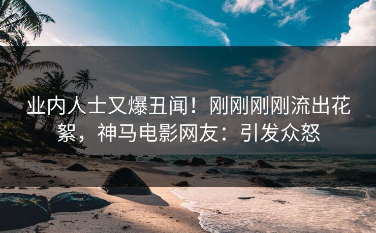 业内人士又爆丑闻！刚刚刚刚流出花絮，神马电影网友：引发众怒