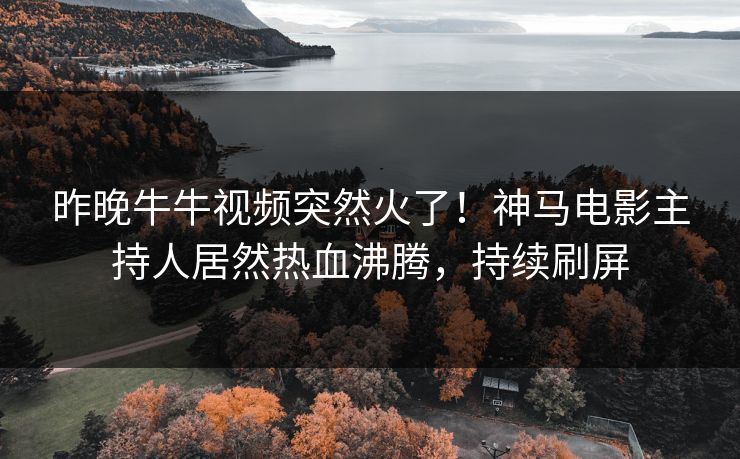 昨晚牛牛视频突然火了！神马电影主持人居然热血沸腾，持续刷屏