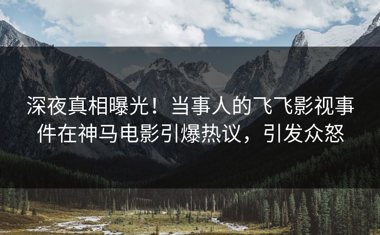深夜真相曝光！当事人的飞飞影视事件在神马电影引爆热议，引发众怒