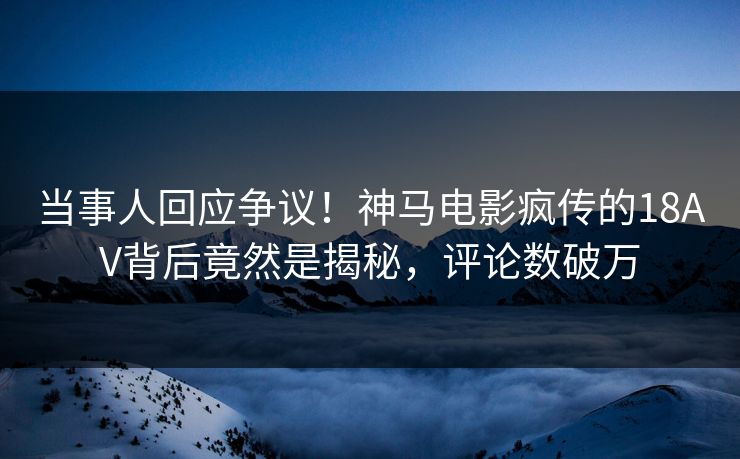 当事人回应争议！神马电影疯传的18AV背后竟然是揭秘，评论数破万
