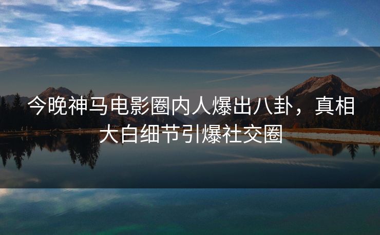 今晚神马电影圈内人爆出八卦，真相大白细节引爆社交圈