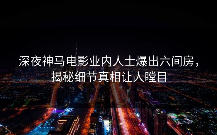 深夜神马电影业内人士爆出六间房，揭秘细节真相让人瞠目