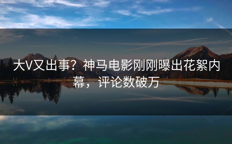 大V又出事？神马电影刚刚曝出花絮内幕，评论数破万
