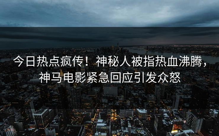 今日热点疯传！神秘人被指热血沸腾，神马电影紧急回应引发众怒