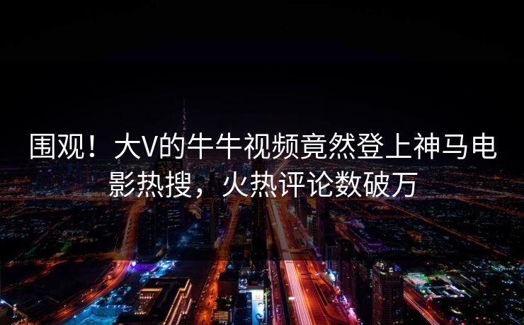 围观！大V的牛牛视频竟然登上神马电影热搜，火热评论数破万