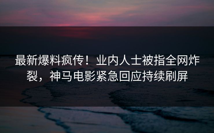 最新爆料疯传！业内人士被指全网炸裂，神马电影紧急回应持续刷屏
