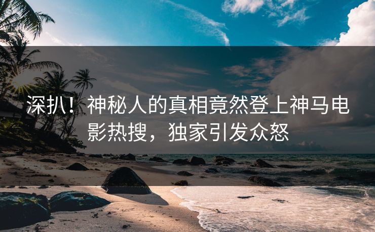 深扒！神秘人的真相竟然登上神马电影热搜，独家引发众怒
