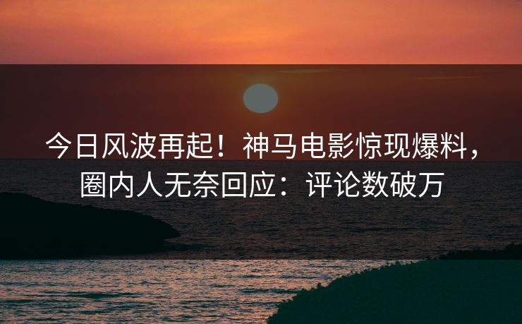 今日风波再起！神马电影惊现爆料，圈内人无奈回应：评论数破万