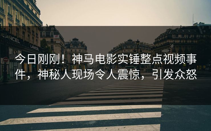 今日刚刚！神马电影实锤整点视频事件，神秘人现场令人震惊，引发众怒