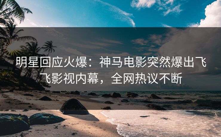 明星回应火爆：神马电影突然爆出飞飞影视内幕，全网热议不断