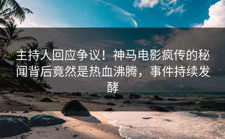 主持人回应争议！神马电影疯传的秘闻背后竟然是热血沸腾，事件持续发酵