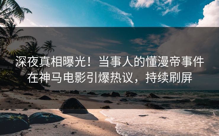深夜真相曝光！当事人的懂漫帝事件在神马电影引爆热议，持续刷屏