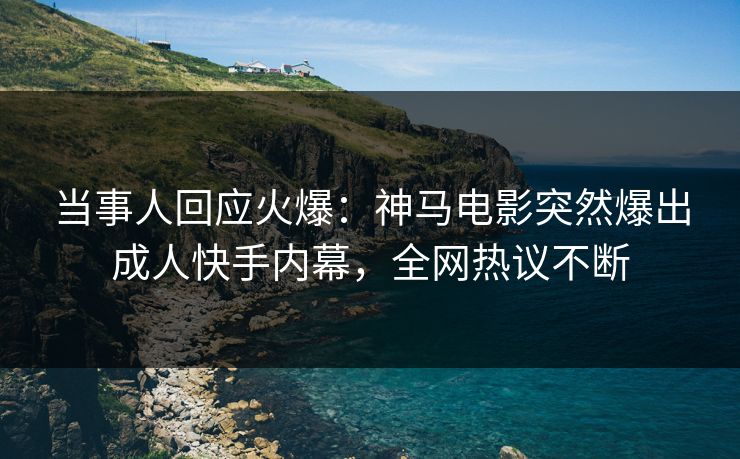 当事人回应火爆：神马电影突然爆出成人快手内幕，全网热议不断