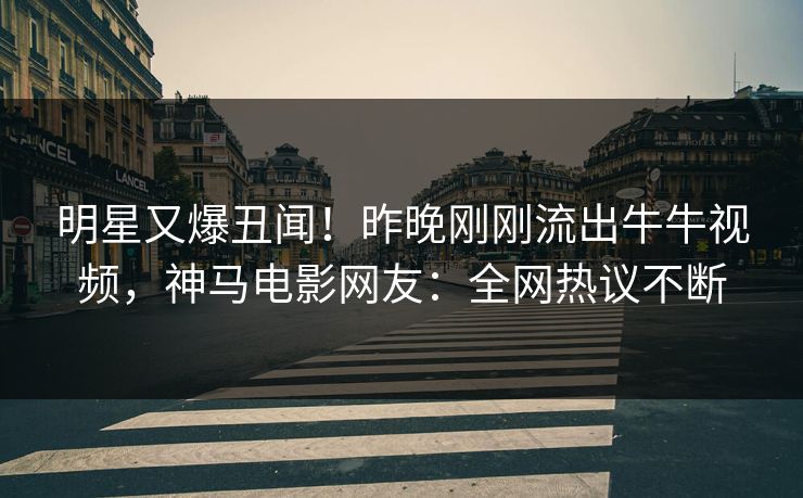 明星又爆丑闻！昨晚刚刚流出牛牛视频，神马电影网友：全网热议不断