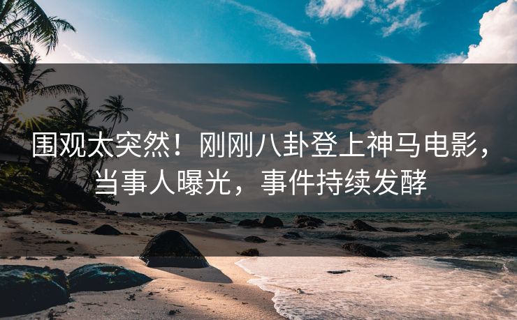 围观太突然！刚刚八卦登上神马电影，当事人曝光，事件持续发酵