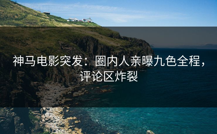 神马电影突发：圈内人亲曝九色全程，评论区炸裂