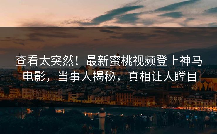 查看太突然！最新蜜桃视频登上神马电影，当事人揭秘，真相让人瞠目