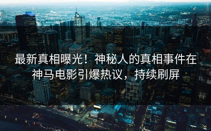 最新真相曝光！神秘人的真相事件在神马电影引爆热议，持续刷屏
