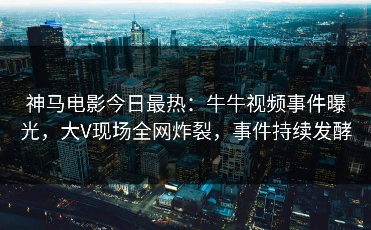 神马电影今日最热：牛牛视频事件曝光，大V现场全网炸裂，事件持续发酵