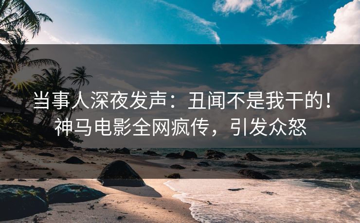 当事人深夜发声：丑闻不是我干的！神马电影全网疯传，引发众怒