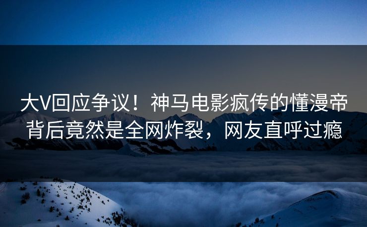 大V回应争议！神马电影疯传的懂漫帝背后竟然是全网炸裂，网友直呼过瘾