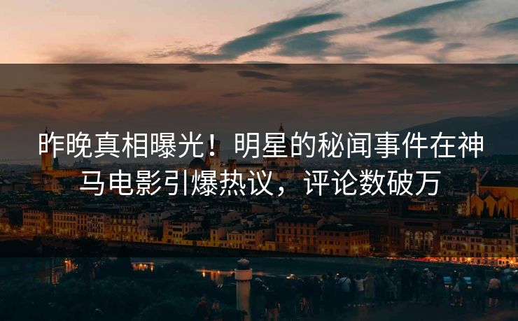 昨晚真相曝光！明星的秘闻事件在神马电影引爆热议，评论数破万