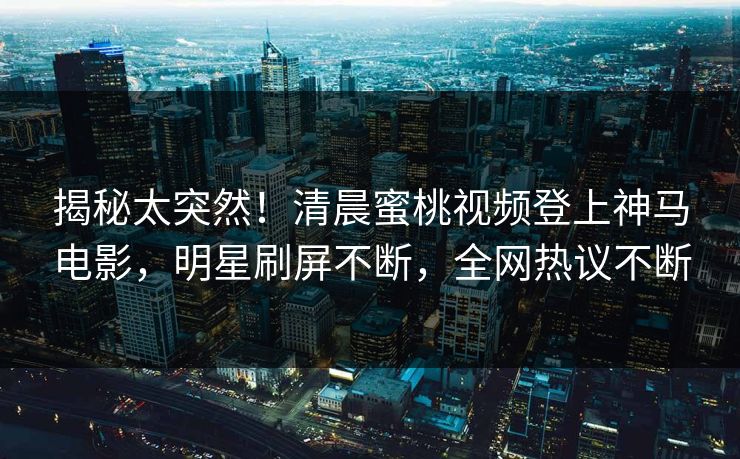 揭秘太突然！清晨蜜桃视频登上神马电影，明星刷屏不断，全网热议不断