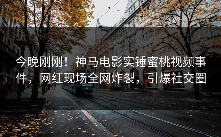 今晚刚刚！神马电影实锤蜜桃视频事件，网红现场全网炸裂，引爆社交圈