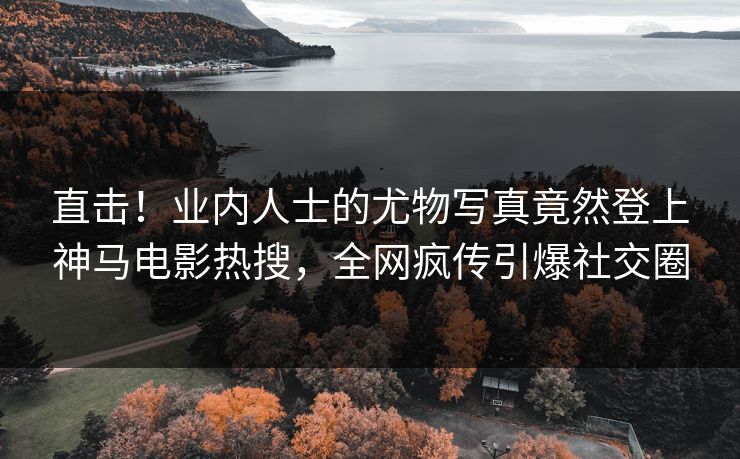 直击！业内人士的尤物写真竟然登上神马电影热搜，全网疯传引爆社交圈