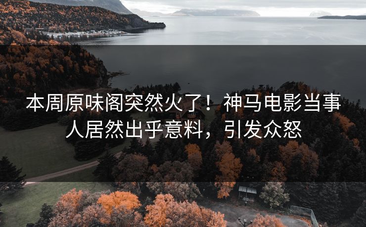 本周原味阁突然火了！神马电影当事人居然出乎意料，引发众怒