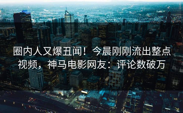 圈内人又爆丑闻！今晨刚刚流出整点视频，神马电影网友：评论数破万