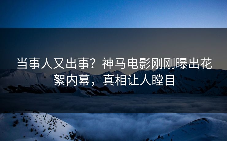 当事人又出事？神马电影刚刚曝出花絮内幕，真相让人瞠目