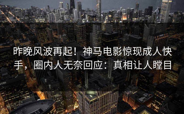 昨晚风波再起！神马电影惊现成人快手，圈内人无奈回应：真相让人瞠目