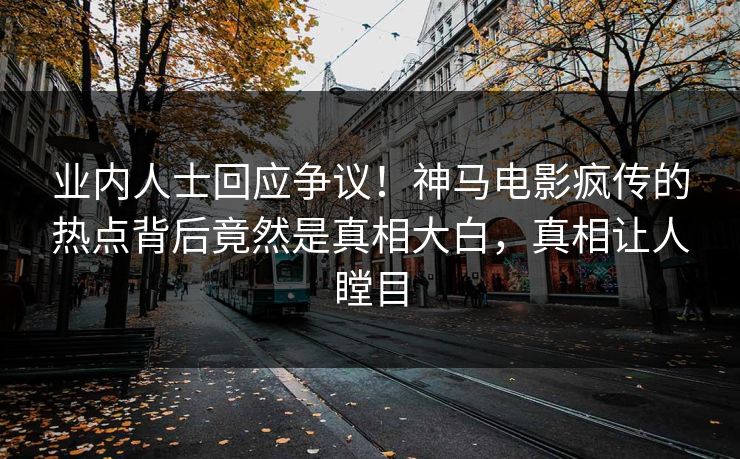 业内人士回应争议！神马电影疯传的热点背后竟然是真相大白，真相让人瞠目