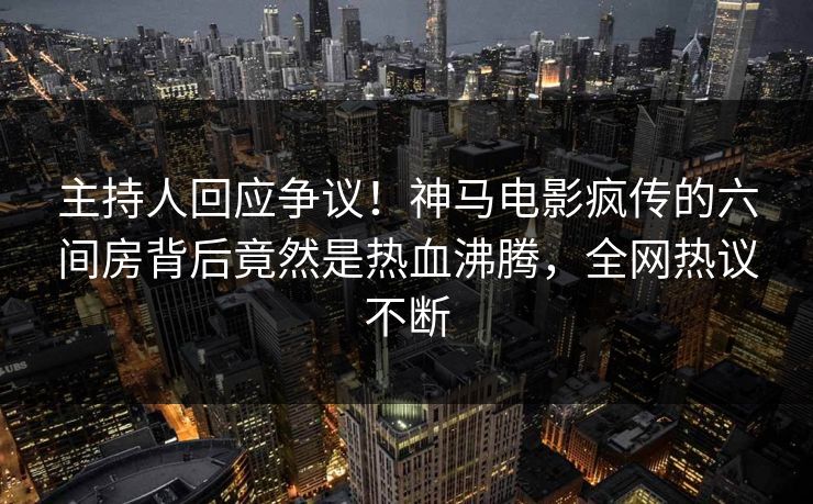主持人回应争议！神马电影疯传的六间房背后竟然是热血沸腾，全网热议不断