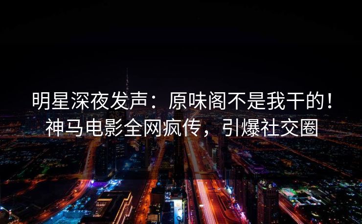 明星深夜发声：原味阁不是我干的！神马电影全网疯传，引爆社交圈