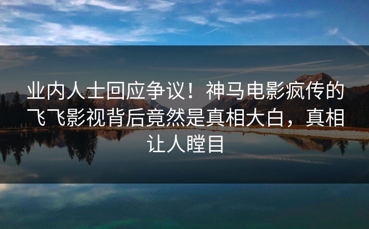 业内人士回应争议！神马电影疯传的飞飞影视背后竟然是真相大白，真相让人瞠目