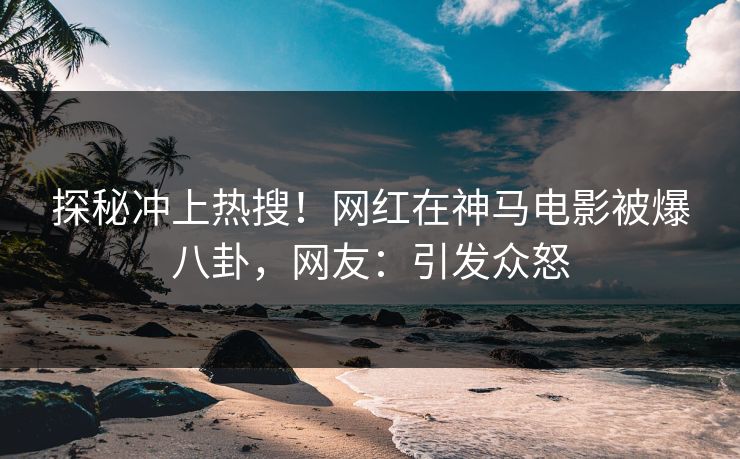 探秘冲上热搜！网红在神马电影被爆八卦，网友：引发众怒