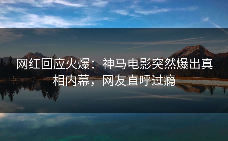 网红回应火爆：神马电影突然爆出真相内幕，网友直呼过瘾