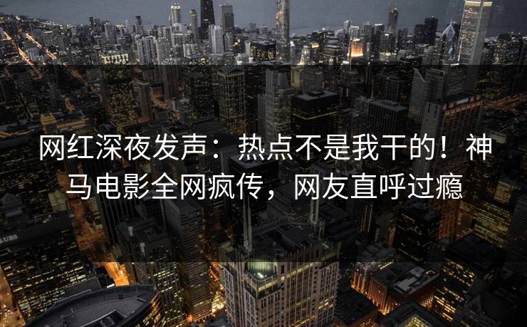 网红深夜发声：热点不是我干的！神马电影全网疯传，网友直呼过瘾