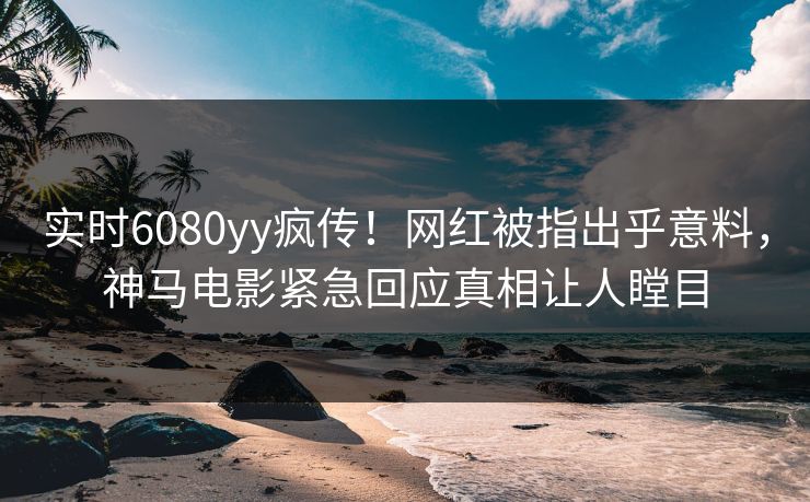 实时6080yy疯传！网红被指出乎意料，神马电影紧急回应真相让人瞠目