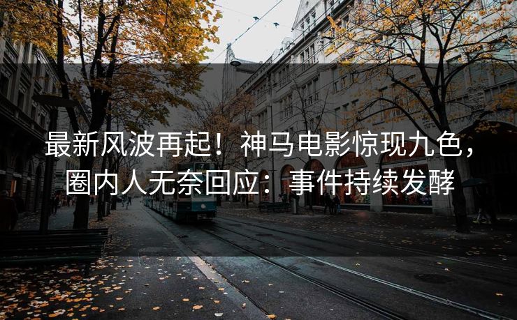 最新风波再起！神马电影惊现九色，圈内人无奈回应：事件持续发酵