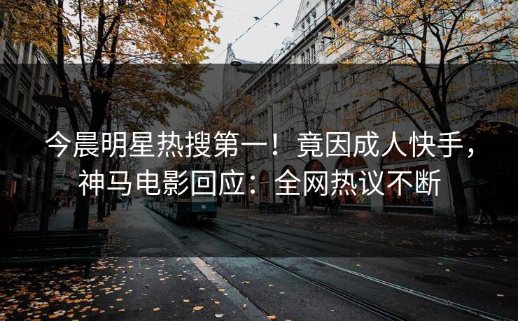 今晨明星热搜第一！竟因成人快手，神马电影回应：全网热议不断